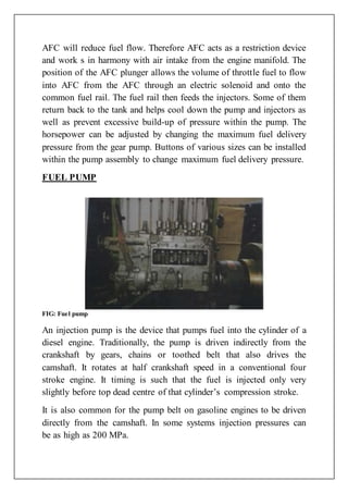 AFC will reduce fuel flow. Therefore AFC acts as a restriction device
and work s in harmony with air intake from the engine manifold. The
position of the AFC plunger allows the volume of throttle fuel to flow
into AFC from the AFC through an electric solenoid and onto the
common fuel rail. The fuel rail then feeds the injectors. Some of them
return back to the tank and helps cool down the pump and injectors as
well as prevent excessive build-up of pressure within the pump. The
horsepower can be adjusted by changing the maximum fuel delivery
pressure from the gear pump. Buttons of various sizes can be installed
within the pump assembly to change maximum fuel delivery pressure.
FUEL PUMP
FIG: Fuel pump
An injection pump is the device that pumps fuel into the cylinder of a
diesel engine. Traditionally, the pump is driven indirectly from the
crankshaft by gears, chains or toothed belt that also drives the
camshaft. It rotates at half crankshaft speed in a conventional four
stroke engine. It timing is such that the fuel is injected only very
slightly before top dead centre of that cylinder’s compression stroke.
It is also common for the pump belt on gasoline engines to be driven
directly from the camshaft. In some systems injection pressures can
be as high as 200 MPa.
 