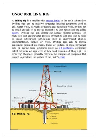 ONGC DRILLING RIG
A drilling rig is a machine that creates holes in the earth sub-surface.
Drilling rigs can be massive structures housing equipment used to
drill water wells, oil wells, or natural gas extraction wells, or they can
be small enough to be moved manually by one person and are called
augers. Drilling rigs can sample sub-surface mineral deposits, test
rock, soil and groundwater physical properties, and also can be used
to install sub-surface fabrications, such as underground utilities,
instrumentation, tunnels or wells. Drilling rigs can be mobile
equipment mounted on trucks, tracks or trailers, or more permanent
land or marine-based structures (such as oil platforms, commonly
called 'offshore oil rigs' even if they don't contain a drilling rig). The
term "rig" therefore generally refers to the complex of equipment that
is used to penetrate the surface of the Earth's crust.
Fig: Drilling rig.
 