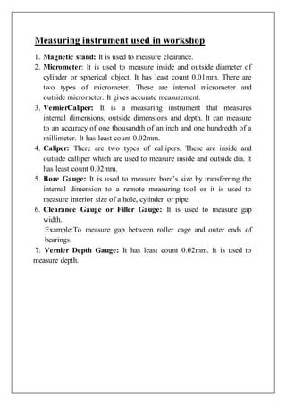 Measuring instrument used in workshop
1. Magnetic stand: It is used to measure clearance.
2. Micrometer: It is used to measure inside and outside diameter of
cylinder or spherical object. It has least count 0.01mm. There are
two types of micrometer. These are internal micrometer and
outside micrometer. It gives accurate measurement.
3. VernierCaliper: It is a measuring instrument that measures
internal dimensions, outside dimensions and depth. It can measure
to an accuracy of one thousandth of an inch and one hundredth of a
millimeter. It has least count 0.02mm.
4. Caliper: There are two types of callipers. These are inside and
outside calliper which are used to measure inside and outside dia. It
has least count 0.02mm.
5. Bore Gauge: It is used to measure bore’s size by transferring the
internal dimension to a remote measuring tool or it is used to
measure interior size of a hole, cylinder or pipe.
6. Clearance Gauge or Filler Gauge: It is used to measure gap
width.
Example:To measure gap between roller cage and outer ends of
bearings.
7. Vernier Depth Gauge: It has least count 0.02mm. It is used to
measure depth.
 