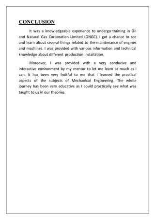 CONCLUSION
It was a knowledgeable experience to undergo training in Oil
and Natural Gas Corporation Limited (ONGC). I got a chance to see
and learn about several things related to the maintenance of engines
and machines. I was provided with various information and technical
knowledge about different production installation.
Moreover, I was provided with a very conducive and
interactive environment by my mentor to let me learn as much as I
can. It has been very fruitful to me that I learned the practical
aspects of the subjects of Mechanical Engineering. The whole
journey has been very educative as I could practically see what was
taught to us in our theories.
 