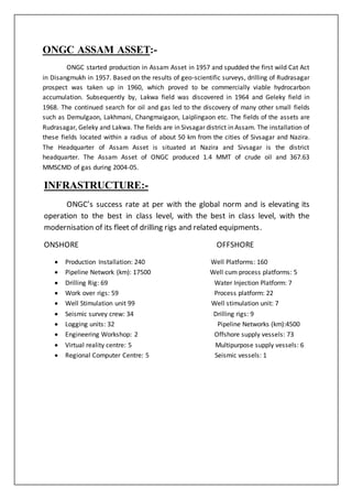 ONGC ASSAM ASSET:-
ONGC started production in Assam Asset in 1957 and spudded the first wild Cat Act
in Disangmukh in 1957. Based on the results of geo-scientific surveys, drilling of Rudrasagar
prospect was taken up in 1960, which proved to be commercially viable hydrocarbon
accumulation. Subsequently by, Lakwa field was discovered in 1964 and Geleky field in
1968. The continued search for oil and gas led to the discovery of many other small fields
such as Demulgaon, Lakhmani, Changmaigaon, Laiplingaon etc. The fields of the assets are
Rudrasagar, Geleky and Lakwa. The fields are in Sivsagar district in Assam. The installation of
these fields located within a radius of about 50 km from the cities of Sivsagar and Nazira.
The Headquarter of Assam Asset is situated at Nazira and Sivsagar is the district
headquarter. The Assam Asset of ONGC produced 1.4 MMT of crude oil and 367.63
MMSCMD of gas during 2004-05.
INFRASTRUCTURE:-
ONGC’s success rate at per with the global norm and is elevating its
operation to the best in class level, with the best in class level, with the
modernisation of its fleet of drilling rigs and related equipments.
ONSHORE OFFSHORE
 Production Installation: 240 Well Platforms: 160
 Pipeline Network (km): 17500 Well cum process platforms: 5
 Drilling Rig: 69 Water Injection Platform: 7
 Work over rigs: 59 Process platform: 22
 Well Stimulation unit 99 Well stimulation unit: 7
 Seismic survey crew: 34 Drilling rigs: 9
 Logging units: 32 Pipeline Networks (km):4500
 Engineering Workshop: 2 Offshore supply vessels: 73
 Virtual reality centre: 5 Multipurpose supply vessels: 6
 Regional Computer Centre: 5 Seismic vessels: 1
 