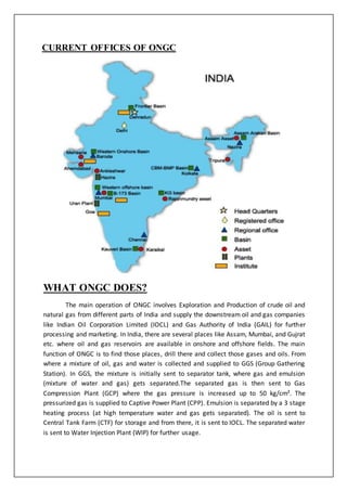 CURRENT OFFICES OF ONGC
WHAT ONGC DOES?
The main operation of ONGC involves Exploration and Production of crude oil and
natural gas from different parts of India and supply the downstream oil and gas companies
like Indian Oil Corporation Limited (IOCL) and Gas Authority of India (GAIL) for further
processing and marketing. In India, there are several places like Assam, Mumbai, and Gujrat
etc. where oil and gas reservoirs are available in onshore and offshore fields. The main
function of ONGC is to find those places, drill there and collect those gases and oils. From
where a mixture of oil, gas and water is collected and supplied to GGS (Group Gathering
Station). In GGS, the mixture is initially sent to separator tank, where gas and emulsion
(mixture of water and gas) gets separated.The separated gas is then sent to Gas
Compression Plant (GCP) where the gas pressure is increased up to 50 kg/cm². The
pressurized gas is supplied to Captive Power Plant (CPP). Emulsion is separated by a 3 stage
heating process (at high temperature water and gas gets separated). The oil is sent to
Central Tank Farm (CTF) for storage and from there, it is sent to IOCL. The separated water
is sent to Water Injection Plant (WIP) for further usage.
 
