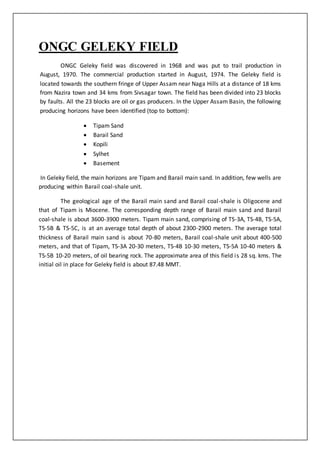 ONGC GELEKY FIELD
ONGC Geleky field was discovered in 1968 and was put to trail production in
August, 1970. The commercial production started in August, 1974. The Geleky field is
located towards the southern fringe of Upper Assam near Naga Hills at a distance of 18 kms
from Nazira town and 34 kms from Sivsagar town. The field has been divided into 23 blocks
by faults. All the 23 blocks are oil or gas producers. In the Upper Assam Basin, the following
producing horizons have been identified (top to bottom):
 Tipam Sand
 Barail Sand
 Kopili
 Sylhet
 Basement
In Geleky field, the main horizons are Tipam and Barail main sand. In addition, few wells are
producing within Barail coal-shale unit.
The geological age of the Barail main sand and Barail coal-shale is Oligocene and
that of Tipam is Miocene. The corresponding depth range of Barail main sand and Barail
coal-shale is about 3600-3900 meters. Tipam main sand, comprising of TS-3A, TS-4B, TS-5A,
TS-5B & TS-5C, is at an average total depth of about 2300-2900 meters. The average total
thickness of Barail main sand is about 70-80 meters, Barail coal-shale unit about 400-500
meters, and that of Tipam, TS-3A 20-30 meters, TS-4B 10-30 meters, TS-5A 10-40 meters &
TS-5B 10-20 meters, of oil bearing rock. The approximate area of this field is 28 sq. kms. The
initial oil in place for Geleky field is about 87.48 MMT.
 