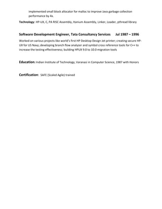implemented small block allocator for malloc to improve Java garbage collection
performance by 4x.
Technology: HP-UX, C, PA RISC Assembly, Itanium Assembly, Linker, Loader, pthread library
Software Development Engineer, Tata Consultancy Services Jul 1987 – 1996
Worked on various projects like world’s first HP Desktop Design Jet printer; creating secure HP-
UX for US Navy; developing branch flow analyzer and symbol cross reference tools for C++ to
increase the testing effectiveness; building HPUX 9.0 to 10.0 migration tools
Education: Indian Institute of Technology, Varanasi in Computer Science, 1987 with Honors
Certification: SAFE (Scaled Agile) trained
 