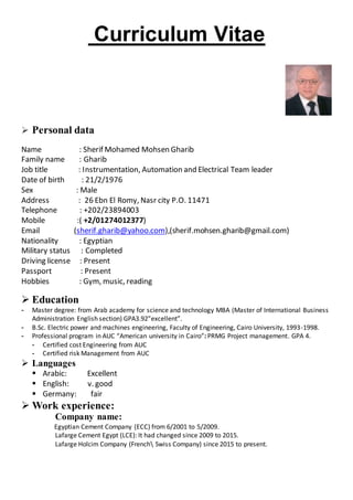 Curriculum Vitae
 Personal data
Name : Sherif Mohamed Mohsen Gharib
Family name : Gharib
Job title : Instrumentation, Automation and Electrical Team leader
Date of birth : 21/2/1976
Sex : Male
Address : 26 Ebn El Romy, Nasr city P.O. 11471
Telephone : +202/23894003
Mobile :( +2/01274012377)
Email (sherif.gharib@yahoo.com),(sherif.mohsen.gharib@gmail.com)
Nationality : Egyptian
Military status : Completed
Driving license : Present
Passport : Present
Hobbies : Gym, music, reading
 Education
- Master degree: from Arab academy for science and technology MBA (Master of International Business
Administration English section) GPA3.92”excellent”.
- B.Sc. Electric power and machines engineering, Faculty of Engineering, Cairo University, 1993-1998.
- Professional program in AUC “American university in Cairo”: PRMG Project management. GPA 4.
- Certified cost Engineering from AUC
- Certified risk Management from AUC
 Languages
 Arabic: Excellent
 English: v. good
 Germany: fair
 Work experience:
Company name:
Egyptian Cement Company (ECC) from 6/2001 to 5/2009.
Lafarge Cement Egypt (LCE): It had changed since 2009 to 2015.
Lafarge Holcim Company (French Swiss Company) since 2015 to present.
 