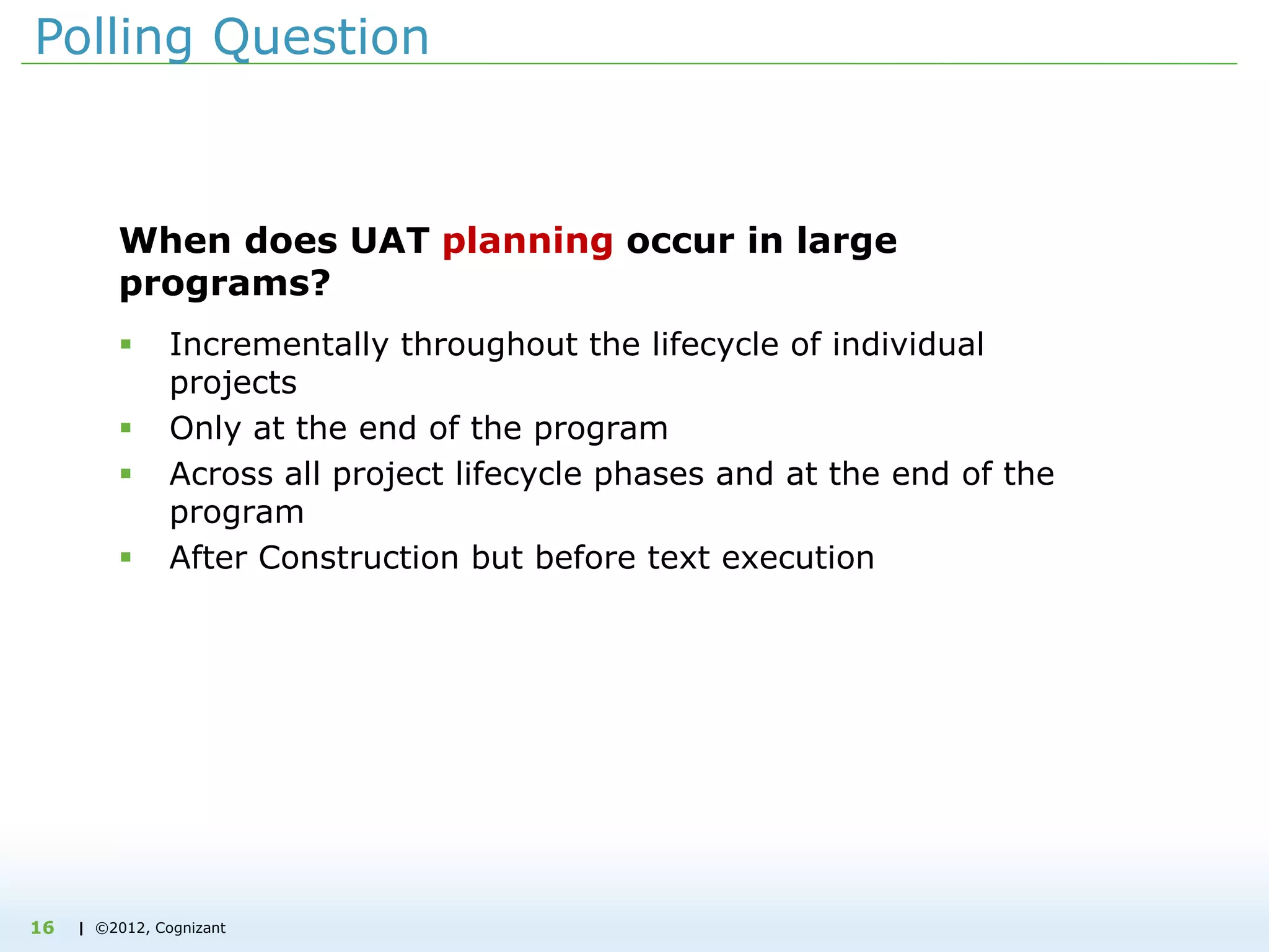 | ©2012, Cognizant
Polling Question
When does UAT planning occur in large
programs?
 Incrementally throughout the lifecycle of individual
projects
 Only at the end of the program
 Across all project lifecycle phases and at the end of the
program
 After Construction but before text execution
16
 