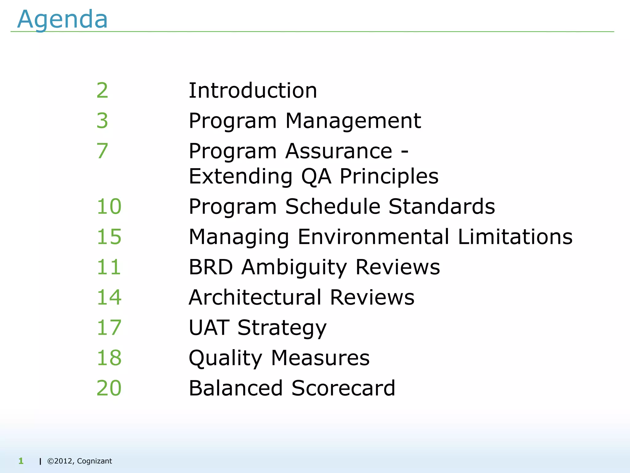 | ©2012, Cognizant1
Agenda
2 Introduction
3 Program Management
7 Program Assurance -
Extending QA Principles
10 Program Schedule Standards
15 Managing Environmental Limitations
11 BRD Ambiguity Reviews
14 Architectural Reviews
17 UAT Strategy
18 Quality Measures
20 Balanced Scorecard
 