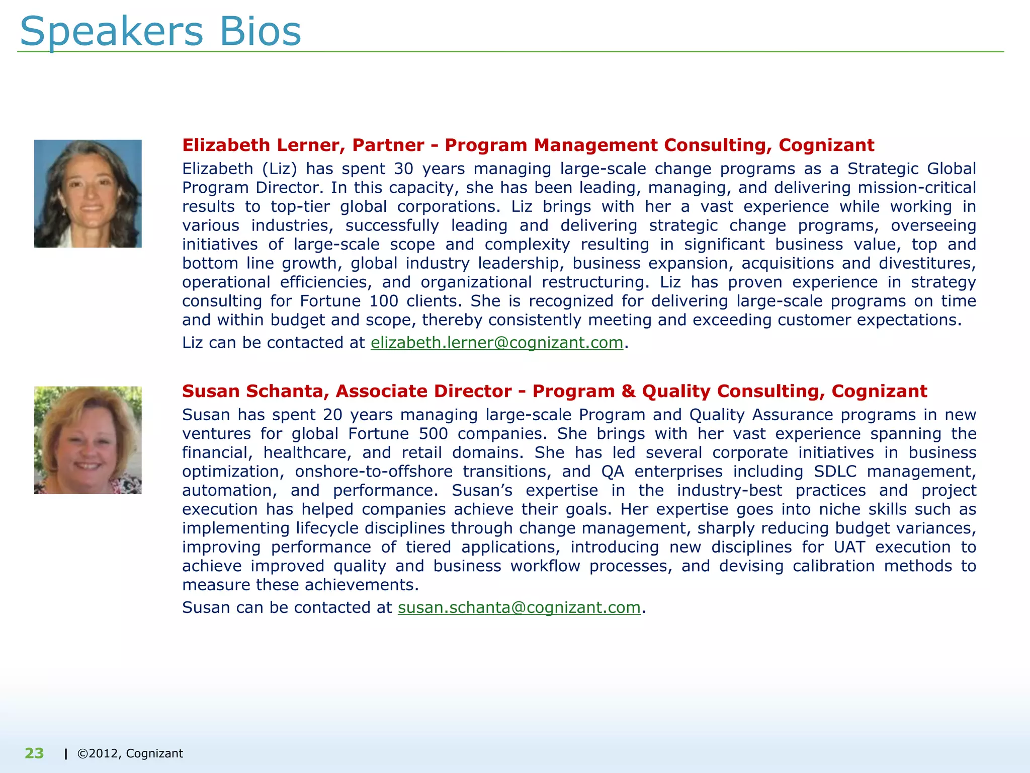 | ©2012, Cognizant23
Speakers Bios
Elizabeth Lerner, Partner - Program Management Consulting, Cognizant
Elizabeth (Liz) has spent 30 years managing large-scale change programs as a Strategic Global
Program Director. In this capacity, she has been leading, managing, and delivering mission-critical
results to top-tier global corporations. Liz brings with her a vast experience while working in
various industries, successfully leading and delivering strategic change programs, overseeing
initiatives of large-scale scope and complexity resulting in significant business value, top and
bottom line growth, global industry leadership, business expansion, acquisitions and divestitures,
operational efficiencies, and organizational restructuring. Liz has proven experience in strategy
consulting for Fortune 100 clients. She is recognized for delivering large-scale programs on time
and within budget and scope, thereby consistently meeting and exceeding customer expectations.
Liz can be contacted at elizabeth.lerner@cognizant.com.
Susan Schanta, Associate Director - Program & Quality Consulting, Cognizant
Susan has spent 20 years managing large-scale Program and Quality Assurance programs in new
ventures for global Fortune 500 companies. She brings with her vast experience spanning the
financial, healthcare, and retail domains. She has led several corporate initiatives in business
optimization, onshore-to-offshore transitions, and QA enterprises including SDLC management,
automation, and performance. Susan’s expertise in the industry-best practices and project
execution has helped companies achieve their goals. Her expertise goes into niche skills such as
implementing lifecycle disciplines through change management, sharply reducing budget variances,
improving performance of tiered applications, introducing new disciplines for UAT execution to
achieve improved quality and business workflow processes, and devising calibration methods to
measure these achievements.
Susan can be contacted at susan.schanta@cognizant.com.
 