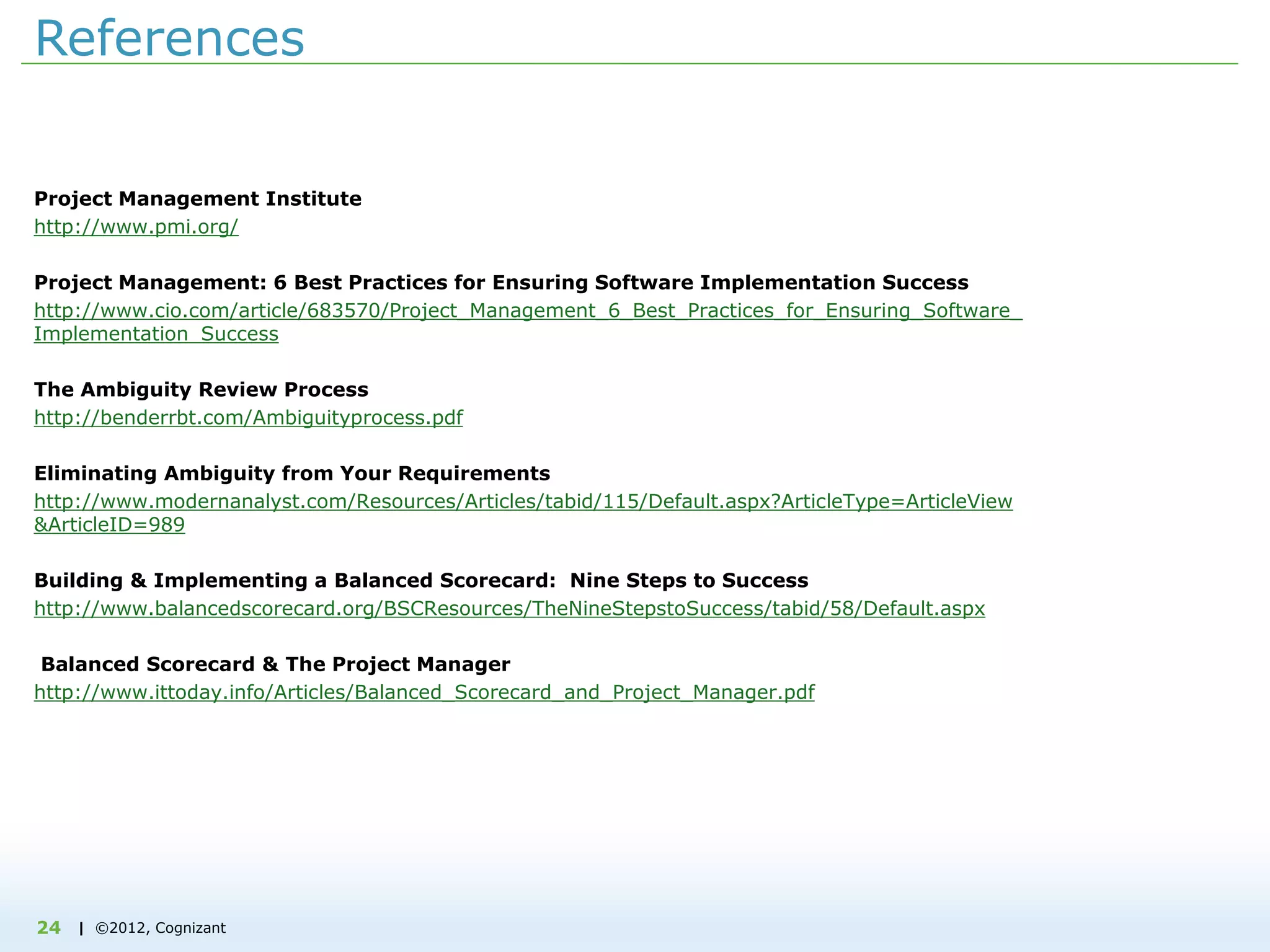 | ©2012, Cognizant24
References
Project Management Institute
http://www.pmi.org/
Project Management: 6 Best Practices for Ensuring Software Implementation Success
http://www.cio.com/article/683570/Project_Management_6_Best_Practices_for_Ensuring_Software_
Implementation_Success
The Ambiguity Review Process
http://benderrbt.com/Ambiguityprocess.pdf
Eliminating Ambiguity from Your Requirements
http://www.modernanalyst.com/Resources/Articles/tabid/115/Default.aspx?ArticleType=ArticleView
&ArticleID=989
Building & Implementing a Balanced Scorecard: Nine Steps to Success
http://www.balancedscorecard.org/BSCResources/TheNineStepstoSuccess/tabid/58/Default.aspx
Balanced Scorecard & The Project Manager
http://www.ittoday.info/Articles/Balanced_Scorecard_and_Project_Manager.pdf
 