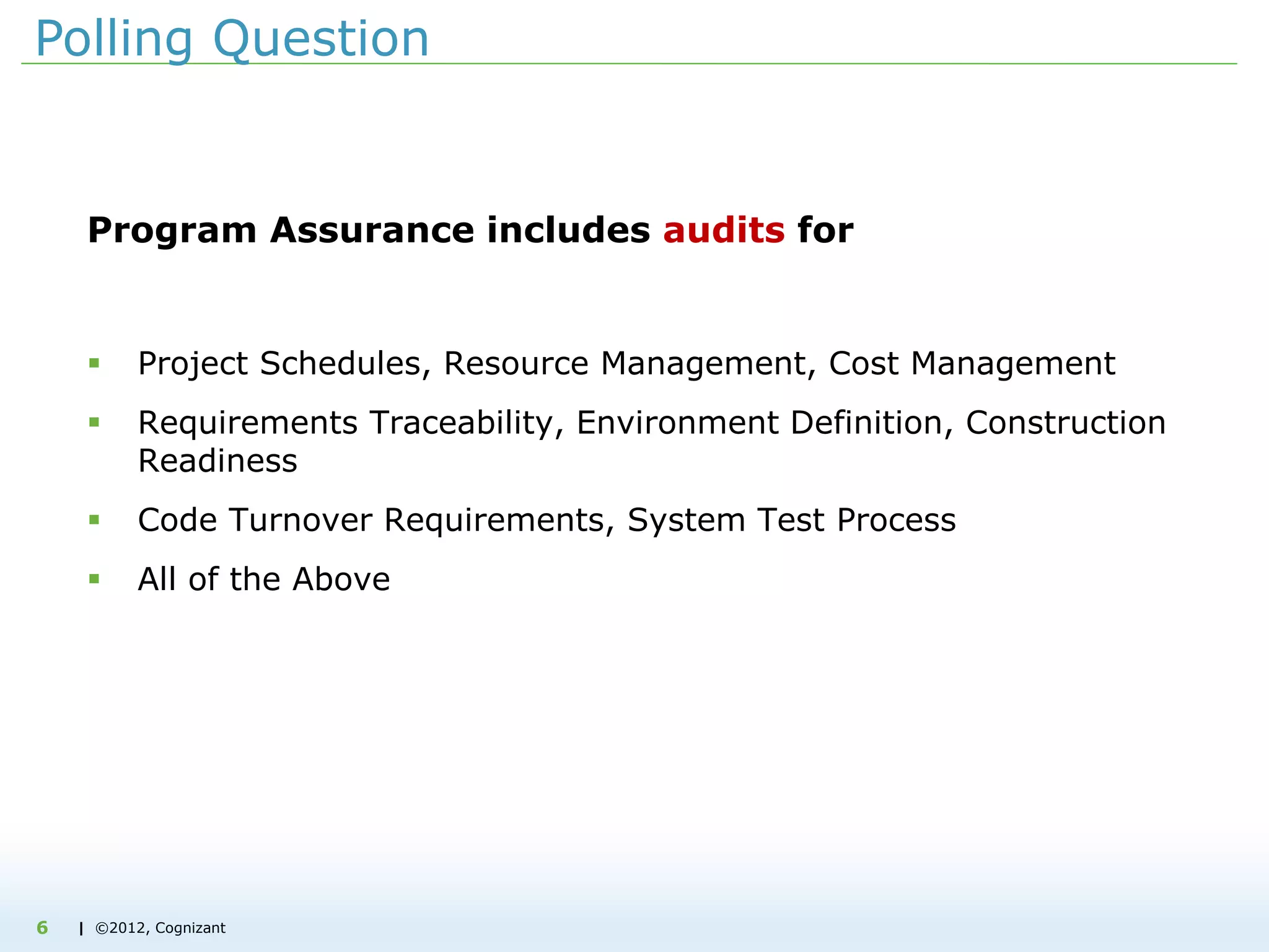| ©2012, Cognizant
Polling Question
Program Assurance includes audits for
 Project Schedules, Resource Management, Cost Management
 Requirements Traceability, Environment Definition, Construction
Readiness
 Code Turnover Requirements, System Test Process
 All of the Above
6
 