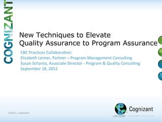 | ©2012, Cognizant
©2012, Cognizant
CBC Practices Collaboration:
Elizabeth Lerner, Partner – Program Management Consulting
Susan Schanta, Associate Director - Program & Quality Consulting
September 18, 2012
New Techniques to Elevate
Quality Assurance to Program Assurance
 