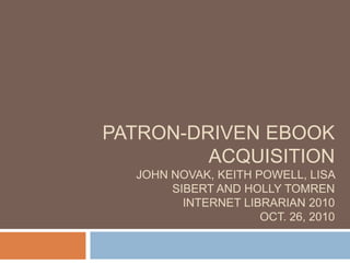 Patron-driven ebook acquisitionjohn novak, keith powell, lisa sibert and holly tomreninternet librarian 2010oct. 26, 2010 