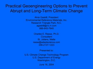 Practical Geoengineering Options to Prevent
Abrupt and Long-Term Climate Change
Alvia Gaskill, President
Environmental Reference Materials, Inc.
Research Triangle Park, N.C.
agaskill@nc.rr.com
888-645-7645
Charles E. Reese, Ph.D.
Consultant
St. Julians, Malta
reese@adeptscience.com
356-2137-1223
Presented to:
U.S. Climate Change Technology Program
U.S. Department of Energy
Washington, D.C.
June 16, 2004
 