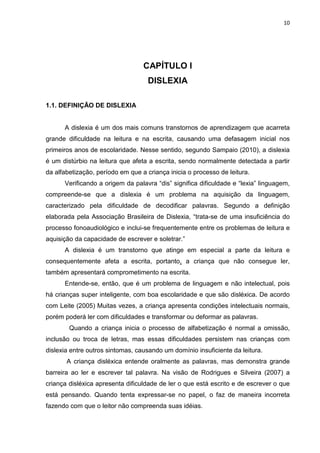 10
CAPÍTULO I
DISLEXIA
1.1. DEFINIÇÃO DE DISLEXIA
A dislexia é um dos mais comuns transtornos de aprendizagem que acarreta
grande dificuldade na leitura e na escrita, causando uma defasagem inicial nos
primeiros anos de escolaridade. Nesse sentido, segundo Sampaio (2010), a dislexia
é um distúrbio na leitura que afeta a escrita, sendo normalmente detectada a partir
da alfabetização, período em que a criança inicia o processo de leitura.
Verificando a origem da palavra “dis” significa dificuldade e “lexia” linguagem,
compreende-se que a dislexia é um problema na aquisição da linguagem,
caracterizado pela dificuldade de decodificar palavras. Segundo a definição
elaborada pela Associação Brasileira de Dislexia, “trata-se de uma insuficiência do
processo fonoaudiológico e inclui-se frequentemente entre os problemas de leitura e
aquisição da capacidade de escrever e soletrar.”
A dislexia é um transtorno que atinge em especial a parte da leitura e
consequentemente afeta a escrita, portanto, a criança que não consegue ler,
também apresentará comprometimento na escrita.
Entende-se, então, que é um problema de linguagem e não intelectual, pois
há crianças super inteligente, com boa escolaridade e que são disléxica. De acordo
com Leite (2005) Muitas vezes, a criança apresenta condições intelectuais normais,
porém poderá ler com dificuldades e transformar ou deformar as palavras.
Quando a criança inicia o processo de alfabetização é normal a omissão,
inclusão ou troca de letras, mas essas dificuldades persistem nas crianças com
dislexia entre outros sintomas, causando um domínio insuficiente da leitura.
A criança disléxica entende oralmente as palavras, mas demonstra grande
barreira ao ler e escrever tal palavra. Na visão de Rodrigues e Silveira (2007) a
criança disléxica apresenta dificuldade de ler o que está escrito e de escrever o que
está pensando. Quando tenta expressar-se no papel, o faz de maneira incorreta
fazendo com que o leitor não compreenda suas idéias.
 