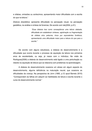 16
e sílabas, omissões ou acréscimos, apresentando maior dificuldade com a escrita
do que na leitura.”
Dislexia diseidética: apresenta dificuldade na percepção visual, na percepção
gestáltica, na análise e síntese de fonemas. De acordo com Iak(2004, p.41):
“Essa dislexia traz como conseqüência uma leitura silabada,
dificuldade em estabelecer sínteses, aglutinação ou fragmentação
de sílabas e/ou palavras, troca por equivalentes fonéticos,
apresentando uma dificuldade maior para a leitura do que para a
escrita.”
De acordo com alguns estudiosos, a dislexia do desenvolvimento é a
dificuldade que ocorre durante o processo de aquisição da leitura nos primeiros
anos de escolaridade, ou seja, já nasce com o individuo. Na visão de
Rodrigues(2008) a dislexia do desenvolvimento está ligado a uma perturbação ou
retardo na aquisição de leitura que se relaciona com problemas na aprendizagem.
A dislexia do desenvolvimento ocasiona um atraso em algum aspecto do
desenvolvimento, alguma deficiência na maturação neural, que ocasiona as
dificuldades da criança. Na perspectiva de Jorm (1985, p.12 apud Barreto 2010)
‘‘Correspondem às falhas em adquirir as habilidades de leitura e escrita durante o
curso do desenvolvimento normal.”
 