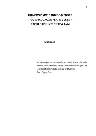 2
UNIVERSIDADE CANDIDO MENDES
PÓS-GRADUAÇÃO “LATO SENSU”
FACULDADE INTEGRADA AVM
DISLEXIA
Apresentação de monografia à Universidade Candido
Mendes como requisito parcial para obtenção do grau de
especialista em Psicopedagogia Institucional
Por: .Dayse Serra
 