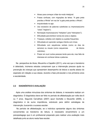 20
• Atraso para começar a falar de modo inteligível;
• Frases confusas, com migrações de letras: “A gata preta
prendeu o filhote” em vez de “a gata preta perdeu o filhote”;
• Impulsividade no agir;
• Uso excessivo de palavras substitutas ou imprecisas(como
“coisa”,”negócio”);
• Nomeação imprecisa(como “helóptero” para “helicóptero”);
• Dificuldade para lembrar nomes de cores e objetos;
• Tropeços, colisões com objetos ou quedas frequentes;
• Dificuldade em aprender cantigas infantis com rimas;
• Dificuldade com sequências verbais (como os dias da
semana) ou visuais (como sequencias de blocos
coloridos);
• Prazer em ouvir outras pessoas lendo para ela, mas falta de
interesse em conhecer letras e palavras.
Na perspectiva de Alves, Mousinho e Capellini (2011), uma vez que o transtorno
é detectado, inúmeros estudos comprovam que a intervenção precoce ajuda na
prevenção de crianças que apresentam desempenho de leitura e escrita abaixo do
esperado em relação a sua classe, durante a fase pré-escolar e nos primeiros anos
e escolaridade.
2.2 DIAGNÓSTICO E AVALIAÇÃO
Após uma análise minuciosa dos sintomas de dislexia, é necessário realizar um
diagnóstico. O diagnóstico deve ser feito no período de alfabetização por volta dos 6
ou 7 anos. Segundo Carvalhais (2007) apud Cechella e Deuschle (2009), o
diagnóstico é de suma importância, sobretudo para definir estratégias de
intervenção, buscando o sucesso escolar.
No período de alfabetização, se o indivíduo apresentar alguns dos sintomas
concernentes ao transtorno de leitura, é necessário encaminhá-lo a um
psicopedagogo que é um profissional preparado para realizar uma avaliação mais
detalhada junto ao aluno nesta fase escolar.
 