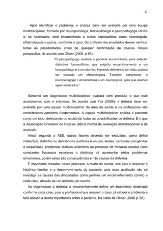 21
Após identificar o problema, a criança deve ser avaliada por uma equipe
multidisciplinar, formada por neuropsicóloga, fonoaudióloga e psicopedagoga clínica
e, se necessário, será encaminhado a outros especialistas como neurologista,
oftalmologista e outros, conforme o caso. Os profissionais envolvidos devem verificar
todas as possibilidades antes de qualquer confirmação de dislexia. Nessa
perspectiva, de acordo com Olivier (2008, p.68):
“O psicopedagogo avaliará o paciente encaminhado, para detectar
distúrbios fonoauditivos, que exigirão encaminhamento a um
fonoaudiólogo e a um otorrino. Havendo deficiência na visão, poderá
ser indicado um oftalmologista. Também, certamente, o
psicopedagogo o encaminhará a um neurologista, para que exames
sejam realizados.”
Somente um diagnóstico multidisciplinar avaliará com precisão o que está
acontecendo com o indivíduo. De acordo com Fox (2009), a dislexia deve ser
avaliada por uma equipe multidisciplinar da área da saúde e os professores são
considerados parceiros fundamentais. A equipe multidisciplinar analisa o paciente
como um todo, detectando ou excluindo todas as possibilidades de dislexia. É o que
a Associação Brasileira de Dislexia (ABD) chama de avaliação multidisciplinar e de
exclusão.
Ainda segundo a ABD, outros fatores deverão ser excluídos, como déficit
intelectual, distúrbio ou deficiências auditivas e visuais, lesões cerebrais (congênitas
e adquiridas), problemas afetivos anteriores ao processo de fracasso escolar (com
constantes fracassos escolares o disléxico irá apresentar sérios problemas
emocionais, porém estes são consequências e não causas da dislexia).
É importante ressaltar nesse processo, o relato da escola, dos pais e observar o
histórico familiar e o desenvolvimento do paciente, pois essa avaliação não só
investiga as causas das dificuldades como permite um encaminhamento correto a
cada caso, através de um relatório por escrito.
Ao diagnosticar a dislexia, o encaminhamento define um tratamento detalhado
conforme cada caso, pois o profissional que assumir o caso, já saberá o problema e
terá acesso a dados importantes sobre o paciente. Na visão de Olivier (2008 p. 68):
 