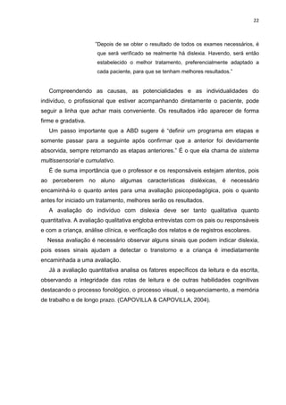 22
”Depois de se obter o resultado de todos os exames necessários, é
que será verificado se realmente há dislexia. Havendo, será então
estabelecido o melhor tratamento, preferencialmente adaptado a
cada paciente, para que se tenham melhores resultados.”
Compreendendo as causas, as potencialidades e as individualidades do
indivíduo, o profissional que estiver acompanhando diretamente o paciente, pode
seguir a linha que achar mais conveniente. Os resultados irão aparecer de forma
firme e gradativa.
Um passo importante que a ABD sugere é “definir um programa em etapas e
somente passar para a seguinte após confirmar que a anterior foi devidamente
absorvida, sempre retomando as etapas anteriores.” É o que ela chama de sistema
multissensorial e cumulativo.
É de suma importância que o professor e os responsáveis estejam atentos, pois
ao perceberem no aluno algumas características disléxicas, é necessário
encaminhá-lo o quanto antes para uma avaliação psicopedagógica, pois o quanto
antes for iniciado um tratamento, melhores serão os resultados.
A avaliação do indivíduo com dislexia deve ser tanto qualitativa quanto
quantitativa. A avaliação qualitativa engloba entrevistas com os pais ou responsáveis
e com a criança, análise clínica, e verificação dos relatos e de registros escolares.
Nessa avaliação é necessário observar alguns sinais que podem indicar dislexia,
pois esses sinais ajudam a detectar o transtorno e a criança é imediatamente
encaminhada a uma avaliação.
Já a avaliação quantitativa analisa os fatores específicos da leitura e da escrita,
observando a integridade das rotas de leitura e de outras habilidades cognitivas
destacando o processo fonológico, o processo visual, o sequenciamento, a memória
de trabalho e de longo prazo. (CAPOVILLA & CAPOVILLA, 2004).
 