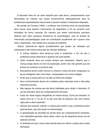 24
O educador deve ter um olhar especial para cada aluno, compreendendo suas
dificuldades de maneira que possa encaminhá-los adequadamente para os
profissionais especializados nessa áreas e possam receber o tratamento adequado.
Na opinião de Fonseca (1995), o professor dos primeiros anos de escolaridade
deve buscar seus próprios instrumentos de diagnóstico a fim de conduzir suas
atividades de forma coerente. Da maneira que esses instrumentos permitam
detectar bem cedo quaisquer transtornos de aprendizagem, pois só através da
intervenção psicopedagógica pode ser considerada socialmente útil e quanto mais
cedo o diagnóstico, mais rápida era a solução do problema.
Abaixo, observam-se alguns procedimentos que podem ser adotados por
professores e até mesmo pelos pais de crianças disléxicas:
• A criança disléxica deve sentar-se junto à professora, a fim de que a
professora possa observá-la e ajudá-la nas suas tarefas;
• Cada conteúdo deve ser revisto sempre que necessário. Mesmo que a
criança esteja atenta na hora da explicação, porém isso não garante que ela
lembre do conteúdo na próxima aula.
• Educadores devem evitar insinuar ou chamar o aluno de lento, preguiçoso ou
pouco inteligente, bem como fazer comparações com outros colegas;
• Evitar que a criança leia em voz alta na frente dos colegas;
• Seus conhecimentos devem ser avaliados pelas respostas orais e não pelas
respostas escritas;
• Não esperar da criança que ela tenha habilidade para utilizar o dicionário. O
uso do dicionário deve ser cuidadosamente ensinado;
• Evitar dar várias regras ortográficas ao mesmo tempo. Como por exemplo: os
vários sons do “c” ou do “g’ ou dar uma lista de palavras com uma mesma
regra para o aluno aprender;
• Sempre que possível, solicitar a criança para repetir o que a professora pediu
para ela fazer, pois isso ajuda na memorização;
• A apresentação de atividade de escrita deve ser cuidadosamente analisada,
com cabeçalhos grandes, letras claras, maior uso de diagramas pouco uso de
palavras escritas;
• O ambiente em que o aluno está inserido deve ser calmo e quieto sem muitas
distrações;
 