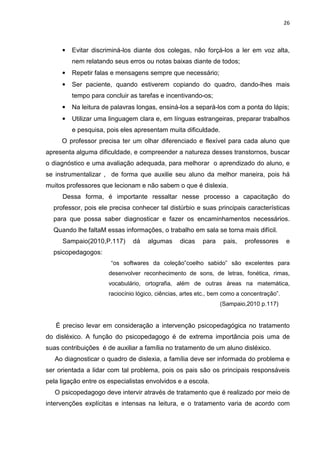 26
• Evitar discriminá-los diante dos colegas, não forçá-los a ler em voz alta,
nem relatando seus erros ou notas baixas diante de todos;
• Repetir falas e mensagens sempre que necessário;
• Ser paciente, quando estiverem copiando do quadro, dando-lhes mais
tempo para concluir as tarefas e incentivando-os;
• Na leitura de palavras longas, ensiná-los a separá-los com a ponta do lápis;
• Utilizar uma linguagem clara e, em línguas estrangeiras, preparar trabalhos
e pesquisa, pois eles apresentam muita dificuldade.
O professor precisa ter um olhar diferenciado e flexível para cada aluno que
apresenta alguma dificuldade, e compreender a natureza desses transtornos, buscar
o diagnóstico e uma avaliação adequada, para melhorar o aprendizado do aluno, e
se instrumentalizar , de forma que auxilie seu aluno da melhor maneira, pois há
muitos professores que lecionam e não sabem o que é dislexia.
Dessa forma, é importante ressaltar nesse processo a capacitação do
professor, pois ele precisa conhecer tal distúrbio e suas principais características
para que possa saber diagnosticar e fazer os encaminhamentos necessários.
Quando lhe faltaM essas informações, o trabalho em sala se torna mais difícil.
Sampaio(2010,P.117) dá algumas dicas para pais, professores e
psicopedagogos:
“os softwares da coleção”coelho sabido” são excelentes para
desenvolver reconhecimento de sons, de letras, fonética, rimas,
vocabulário, ortografia, além de outras áreas na matemática,
raciocínio lógico, ciências, artes etc., bem como a concentração”.
(Sampaio,2010 p.117)
É preciso levar em consideração a intervenção psicopedagógica no tratamento
do disléxico. A função do psicopedagogo é de extrema importância pois uma de
suas contribuições é de auxiliar a família no tratamento de um aluno disléxico.
Ao diagnosticar o quadro de dislexia, a família deve ser informada do problema e
ser orientada a lidar com tal problema, pois os pais são os principais responsáveis
pela ligação entre os especialistas envolvidos e a escola.
O psicopedagogo deve intervir através de tratamento que é realizado por meio de
intervenções explícitas e intensas na leitura, e o tratamento varia de acordo com
 