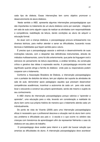 27
cada tipo de dislexia. Essas intervenções tem como objetivo promover o
desenvolvimento do aluno disléxico.
Neste sentido a ABD, apresenta algumas intervenções psicopedagógicas que
são importantes no tratamento de um aluno disléxico como por exemplo : integrá-lo
em sala de aula como alguém capaz de realizar as atividades com responsabilidade
e competência; reabilitação da leitura, dando condições ao aluno de adquirir a
educação formal.
Ao atuar com a criança disléxica, o psicopedagogo procura embasamento nos
diversos teóricos, para melhor atender e sanar as dificuldades, buscando novas
técnicas e habilidades que façam sentido para o aluno.
É preciso que o psicopedagogo associe o estímulo e desenvolvimento de suas
inclinações naturais, com o despertar das deficiências instrumentais, através de
métodos multissensoriais, como foi dito anteriormente, que parte da linguagem oral à
estrutura do pensamento da leitura espontânea, a análise temática, da construção
crítica e gerativa das idéias á expressão escrita. A psicopedagogia encontra real
significado quando atinge a família do disléxico onde pais ou responsáveis podem
cooperar com o tratamento.
Conforme a Associação Brasileira de Dislexia, a intervenção psicopedagógica
com o portador de distúrbio de leitura, tem por objetivo dar suporte às atividades de
sala de aula; demonstrar apoio pedagógico aqueles que precisam desenvolver
competências acadêmicas; incentivar a autonomia de cada um para vida social;
levar o educando a construir seu próprio aprendizado, sendo ele mesmo o sujeito do
seu conhecimento.
A ABD chama de intervenção psicopedagógica porque valoriza o “aprender a
aprender”, uma educação para a vida, levando em consideração a realidade do
aluno bem como sua própria história de maneira que o tratamento atenda cada um
individualmente.
Do ponto de vista de Vicente (2008) para uma intervenção psicopedagógica
eficaz é necessário que o profissional descreva a situação real do aluno bem como
seu problema e dificuldade aos pais e à escola e o que ocorre no cérebro das
crianças com transtornos de aprendizagem afim de representar fielmente o caso do
disléxico em seu plano de trabalho.
O psicopedagogo deve avaliar para intervir e a partir daí buscar solução que
amenize as dificuldades do aluno. A intervenção psicopedagógica deve acontecer
 
