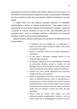 29
adequados para escrever tal palavra. Este método, apesar de ser mais longo, é um
dos métodos mais eficazes para crianças mais velhas, que demonstram dificuldades
de leitura e escrita há muitos anos e que possuem histórico de fracasso na sua vida
escolar.
O método fônico tem dois objetivos principais: aprimorar as habilidades
metafonológicas e ensinar as relações grafo-fonêmicas. Este método ajuda na
comprovação de que crianças disléxicas têm dificuldades em distinguir , segmentar
e controlar de maneira consciente, os sons da fala. Esta dificuldade pode ser
amenizada com o inicio de atividades explícitas e sistemáticas de consciência
fonológica, durante ou mesmo antes da alfabetização.
Segundo Sampaio, algumas intervenções são importantes no tratamento de uma
criança disléxica:
• O tratamento deve ser realizado por um especialista, ou
alguém que tenha noções de ajuda ao dislexo. Deve, ainda,
ser individual e frequente;
• durante o tratamento, deve-se usar material estimulante e
interessante;
• ao usar jogos e brinquedos, empregar também os que
contenham letras e palavras;
• as atividades indicadas no livro de Capovilla(2000)- Problemas
de escrita:como identificar, prevenir e remediar em uma
abordagem fônica- são excelentes para serem desenvolvidos
tanto em sala de aula, pelo professor, quanto em consultórios;
• trabalhar com rimas, visando desenvolver sua consciência
fonológica. Brincar com as palavras;
• reforçar a aprendizagem visual com o uso de letras em alto
relevo, em diferentes texturas e cores. É interessante que a
criança percorra o contorno das letras com os dedos, para que
aprenda diferenciar a forma da letra. Pode-se usar uma caixa
de areia para que ele desenhe a letra com o dedo, usar tintas e
pincéis para que desenhe as letras que foram dita pelo
especialista;
• deve-se iniciar por leituras muito simples, com livros
atrativos,aumentando gradativamente, conforme o ritmo da
criança. Neste caso, o psicopedagogo irá observar se há um
 