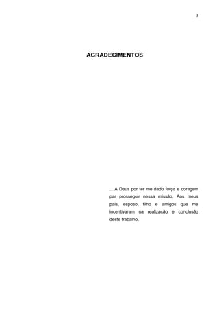 3
AGRADECIMENTOS
....A Deus por ter me dado força e coragem
par prosseguir nessa missão. Aos meus
pais, esposo, filho e amigos que me
incentivaram na realização e conclusão
deste trabalho.
 