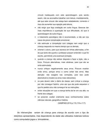 30
vínculo inadequado com esta aprendizagem, pois sendo
assim, não se aconselha trabalhar com leitura, imediatamente,
até que este vínculo não esteja bem estabelecido, correndo o
risco de aumentar sua rejeição pela leitura;
• não exigir que faça avaliação em outra língua. Deve-se dar
mais importância à superação de sua dificuldade, do que à
aprendizagem de outra língua;
• o tratamento psicológico não é recomendado, a não ser nos
casos de grave complicação emocional;
• não estimular a competição com colegas nem exigir que a
criança responda no mesmo tempo que os demais;
• orientar o aluno, para que escreva em linhas alternadas, a fim
de que tanto ele quanto o professor possam entender o que foi
escrito, permitindo uma eventual correção;
• quando a criança não estiver disposta a fazer a lição, não a
force. Procure alternativas, mais atrativas, para que ela se
sinta estimulada;
• nunca critique negativamente seus erros. Procure mostrar
onde errou, porque errou e como evitar tais erros. Mas
atenção: não exagere nas correções, pois isso pode
desmotivá-lo (mostre os erros mais relevantes);
• os pais devem reler o diário de classe, sem criticar a criança
por não conseguir fazê-lo, uma vez que ela pode esquecer o
que foi pedido e/ou não conseguir ler as instruções;
• evitar situações em que a criança tenha de ler em voz alta, na
frente dos colegas;
• se possível, avaliar oralmente seus conhecimentos sobre
ciências naturais, geografia e história.
(SAMPAIO,2010,p.115,116 e 117)
As intervenções variam de criança para criança de acordo com o tipo de
distúrbios apresentados, mas dependendo da idade são utilizados materiais lúdicos
como computador,jogos e brincadeiras .
 