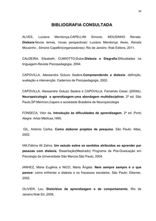 34
BIBLIOGRAFIA CONSULTADA
ALVES, Luciana Mendonça,CAPELLINI Simone, MOUSINHO Renata.
Dislexia:Novos temas, novas perspectivas/ Luciana Mendonça Alves, Renata
Mousinho , Simone Capellini(organizadoras)- Rio de Janeiro: Wak Editora, 2011.
CALDEIRA, Elisabeth; CUMIOTTO,Dulce.Dislexia e Disgrafia:Dificuldades na
linguagem-Revista Psicopedagogia, 2004.
CAPOVILLA, Alessandra Gotuzo Seabra.Compreendendo a dislexia: definição,
avaliação e intervenção. Cadernos de Psicopedagogia, 2002.
CAPOVILLA, Alessandra Gotuzo Seabra e CAPOVILLA, Fernando Cesar. (2004b).
Neuropsicologia e aprendizagem:uma abordagem multidisciplinar. 2ª ed. São
Paulo,SP:Memnon,Capers e sociedade Brasileira de Neuropsicologis
FONSECA, Vitor da. Introdução às dificuldades de aprendizagem. 2ª ed ,Porto
Alegre: Artes Médicas,1995.
GIL, Antonio Carlos. Como elaborar projetos de pesquisa. São Paulo: Atlas,
2002.
IAK,Fátima Ali Zahra. Um estudo sobre os sentidos atribuídos ao aprender por
pessoas com dislexia. Dissertação(Mestrado) Programa de Pós-Graduação em
Psicologia da Universidade São Marcos.São Paulo, 2004.
IANHEZ, Maria Eugênia e NICO, Maria Ângela. Nem sempre sempre é o que
parece: como enfrentar a dislexia e os fracassos escolares. São Paulo: Elsevier,
2002.
OLIVIER, Lou. Distúrbios de aprendizagem e de comportamento. Rio de
Janeiro:Wak Ed.,2008.
 