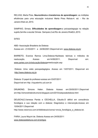 35
RELVAS, Marta Pires. Neurociência e transtornos de aprendizagem: as múltiplas
eficiências para uma educação inclusiva/ Marta Pires Relvas-4. ed. - Rio de
Janeiro:Wak ed.,2010.
SAMPAIO, Simaia. Dificuldades de aprendizagem:a psicopedagogia na relação
sujeito,família e escola/ Simaia Sampaio.2.ed.Rio de Janeiro:WakEd.,2010.
SITES
ABD- Associação Brasileira de Dislexia
Acesso em : 21/03/2011 e 24/06/2001.Disponível em: www.dislexia.org.br
BARRETO, Evanice Ramos Lima.Dislexia:Hipóteses teóricas e métodos de
reeducação. Acesso em14/06/2011. Disponível em:
www.partes.com.br/educação/dislexiaereeducação.asp
Dislexia :Uma visão psicopedagógica. Acesso em 13/07/2011. Disponível em
:http://www.dislexia.org.br
Dislexia: O papel do professor-acesso em 03/07/2011
Disponível em http ://oquetenho.uol.com.br
DRUMOND. Simone Helen. Dislexia Acesso em:30/05/2011.Disponível
em:http://simonehelendrumond.blogspot.com/2010/ostiposdedislexia.html
DEUSCHLE,Vanessa Panda e CECHELLA, Cláudio.O déficit em consciência
fonológica e sua relação com a dislexia: Diagnóstico e intervenção.Acesso em
10/04/2011.Disponível
http://www.visionvox.com.br/biblioteca/c/consci~encia_fonológica_e_dislexia.txt.
FARIA ,Laura Niquini de. Dislexia Acesso em 24/05/2011
www.dislexiadeleitura.com.br/artigos
 