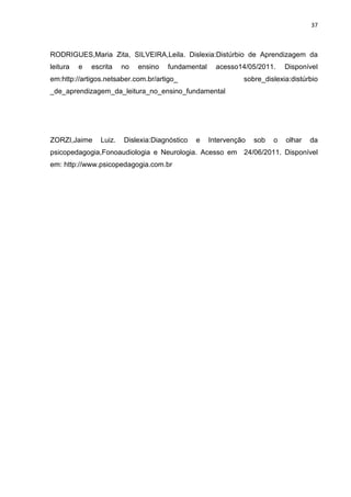 37
RODRIGUES,Maria Zita, SILVEIRA,Leila. Dislexia:Distúrbio de Aprendizagem da
leitura e escrita no ensino fundamental acesso14/05/2011. Disponível
em:http://artigos.netsaber.com.br/artigo_ sobre_dislexia:distúrbio
_de_aprendizagem_da_leitura_no_ensino_fundamental
ZORZI,Jaime Luiz. Dislexia:Diagnóstico e Intervenção sob o olhar da
psicopedagogia,Fonoaudiologia e Neurologia. Acesso em 24/06/2011. Disponível
em: http://www.psicopedagogia.com.br
 