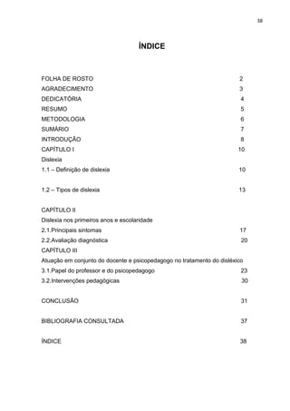 38
ÍNDICE
FOLHA DE ROSTO 2
AGRADECIMENTO 3
DEDICATÓRIA 4
RESUMO 5
METODOLOGIA 6
SUMÁRIO 7
INTRODUÇÃO 8
CAPÍTULO I 10
Dislexia
1.1 – Definição de dislexia 10
1.2 – Tipos de dislexia 13
CAPÍTULO II
Dislexia nos primeiros anos e escolaridade
2.1.Principais sintomas 17
2.2.Avaliação diagnóstica 20
CAPÍTULO III
Atuação em conjunto do docente e psicopedagogo no tratamento do disléxico
3.1.Papel do professor e do psicopedagogo 23
3.2.Intervenções pedagógicas 30
CONCLUSÃO 31
BIBLIOGRAFIA CONSULTADA 37
ÍNDICE 38
 