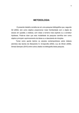 6
METODOLOGIA
O presente trabalho constitui-se em uma pesquisa bibliográfica que, segundo
Gil (2002), tem como objetivo proporcionar maior familiaridade com o objeto de
estudo em questão, a dislexia, com vistas a torná-lo mais explícito ou a constituir
hipóteses. Pode-se dizer que esta modalidade de pesquisa científica tem como
objetivo principal o aprimoramento de ideias ou a descoberta de intuições.
Tomei como aporte teórico os estudos contemporâneos sobre dislexia
advindos das teorias de Alessandra G. S.Capovilla (2002), Lou de Olivier (2008),
Simaia Sampaio (2010) entre outros citados na bibliografia desta pesquisa.
 