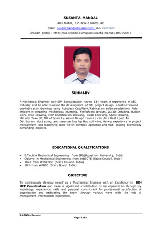 S.MANDAL Resume
Page 1 of 6
SUSANTA MANDAL
ABU DHABI, P.O BOX-114409,UAE
Email: susant.mandal@gmail.com; Mob: 0569259607
Linkedin profile : https://ae.linkedin.com/pub/susanta-mandal/30/795/b14
SUMMARY
A Mechanical Engineer with BIM Specialization having 13+ years of experience in AEC
Industry and be able to assist the development of BIM project design, construction and
pre-fabrication drawings using Autodesk Cad/Revit/Fabrication software platform. Fully
efficient in preparing mechanical, plumbing, firefighting layouts, 2D/3D Detailing, Builder
work, shop Drawing, MEP Coordination Drawing, Clash Checking, Spool Drawing,
Material Take off, Bill of Quantity. Assist Design team to calculate Heat Load, Air
Distribution, duct sizing, and pressure loss by Hap software. Having experience in project
management and leadership roles within complex operation and multi-tasking technically
demanding projects.
EDUCATIONAL QUALIFICATIONS
 B.Tech in Mechanical Engineering from JRN(Rajasthan University, India)
 Diploma in Mechanical Engineering from WBSCTE (State Council, India)
 10+2 from WBSCHSE (State Council, India)
 10th from WBBSE (State Board, India)
OBJECTIVE
To continuously develop myself as a Mechanical Engineer with an Excellency in BIM
MEP Coordination and make a significant contribution to my organization through my
knowledge, experience, skills and personal commitment for professional satisfaction of
organization and motivating the team through various ways with the help of
management Professional Experience.
 