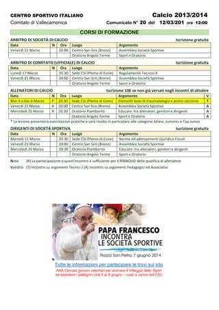 CENTRO SPORTIVO ITALIANO Calcio 2013/2014
Comitato di Vallecamonica Comunicato N° 20 del 12/03/201 ore 12:00
CORSI DI FORMAZIONE
ARBITRO DI SOCIETÀ DI CALCIO Iscrizione gratuita
Data N Ora Luogo Argomento
Venerdì 21 Marzo 20.00 Centro San Siro (Breno) Assemblea Società Sportive
Oratorio Angolo Terme Sport e Oratorio
ARBITRO DI COMITATO (UFFICIALE) DI CALCIO Iscrizione gratuita
Data N Ora Luogo Argomento
Lunedì 17 Marzo 20.30 Sede CSI (Plemo di Esine) Regolamento Tecnico 4
Venerdì 21 Marzo 20.00 Centro San Siro (Breno) Assemblea Società Sportive
Oratorio Angolo Terme Sport e Oratorio
ALLENATORI DI CALCIO Iscrizione 10€ se non già versati negli incontri di ottobre
Data N Ora Luogo Argomento V
Mar 4 o Gio 6 Marzo P 20.30 Sede CSI (Plemo di Esine) Elementi base di traumatologia e primo soccorso T
Venerdì 21 Marzo R 20.00 Centro San Siro (Breno) Assemblea Società Sportive A
Mercoledì 26 Marzo R 20.30 Oratorio Piamborno Educare: tra allenatori, genitori e dirigenti A
Oratorio Angolo Terme Sport e Oratorio A
* La lezione presenterà esercitazioni pratiche e sarà rivolta in particolare alle categorie Allievi, Juniores e Top Junior
DIRIGENTI DI SOCIETÀ SPORTIVA Iscrizione gratuita
Data N Ora Luogo Argomento
Martedì 11 Marzo 20.30 Sede CSI (Plemo di Esine) Norme ed adempimenti Giuridico Fiscali
Venerdì 21 Marzo 20.00 Centro San Siro (Breno) Assemblea Società Sportive
Mercoledì 26 Marzo 20.30 Oratorio Piamborno Educare: tra allenatori, genitori e dirigenti
Oratorio Angolo Terme Sport e Oratorio
Note: (R) La partecipazione a quest’incontro è sufficiente per il RINNOVO della qualifica di allenatore
Validità: (T) Incontro su argomenti Tecnici / (A) Incontro su argomenti Pedagogici ed Associativi
Tutte le informazioni per partecipare le trovi sul sito
AAA Cercasi giovani volontari per animare il Villaggio dello Sport
ed assistere i pellegrini (dal 5 al 8 giugno – costi a carico del CSI)
 
