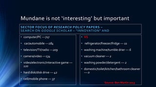 Mundane is not ‘interesting’ but important
SECTOR FOCUS OF RESEARCH POLICY PAPERS –
SEARCH ON GOOGLE SCHOLAR – “INNOVATION” AND
• computer/PC ---717
• car/automobile ---284
• television/TV/radio ---209
• camera/video ---134
• video/electronic/interactive game ---
120
• hard disk/disk drive --- 42
• cell/mobile phone --- 37
• VS
• refrigerator/freezer/fridge --- 11
• washing machine/tumble drier --- 6
• vacuum cleaner --- 2
• washing powder/detergent --- 2
• domestic/toilet/kitchen/bathroom cleaner
--- 0
Source: Ben Martin 2013
 