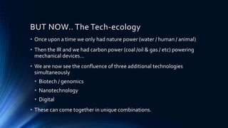 BUT NOW.. The Tech-ecology
• Once upon a time we only had nature power (water / human / animal)
• Then the IR and we had carbon power (coal /oil & gas / etc) powering
mechanical devices…
• We are now see the confluence of three additional technologies
simultaneously
• Biotech / genomics
• Nanotechnology
• Digital
• These can come together in unique combinations.
 