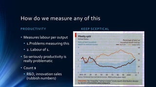 How do we measure any of this
PRODUCTIVITY
• Measures labour per output
• 1.Problems measuring this
• 2. Labour of 1.
• So seriously productivity is
really problematic
• Count $
• R&D, innovation sales
(rubbish numbers)
KEEP SCEPTICAL
 