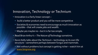 Innovation, Technology or Technium
• Innovation is a fairly linear concept –
• build a better product and you will be more competitive
• Societies & economies need to encourage as much innovation as
possible – that will create jobs and wealth.
• Maybe yes maybe no – but it is far too simple.
• Read Brian Arthur’s – The Nature ofTechnology sometime.
• Kevin Kelly talks about the Technium – technology as its own life
structure – somewhere perhaps between fungus and mammals.
• Not without problems but concept is getting richer – watch him at
www.longnow.org
 