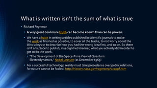 What is written isn’t the sum of what is true
• Richard Feynman
• A very great deal more truth can become known than can be proven.
• We have a habit in writing articles published in scientific journals to make
the work as finished as possible, to cover all the tracks, to not worry about the
blind alleys or to describe how you had the wrong idea first, and so on. So there
isn't any place to publish, in a dignified manner, what you actually did in order to
get to do the work.
• "The Development of the Space-TimeView of Quantum
Electrodynamics," Nobel Lecture (11 December 1965)
• For a successful technology, reality must take precedence over public relations,
for nature cannot be fooled. http://history.nasa.gov/rogersrep/v2appf.htm
 