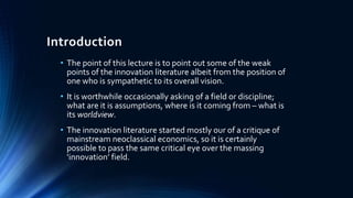 Introduction
• The point of this lecture is to point out some of the weak
points of the innovation literature albeit from the position of
one who is sympathetic to its overall vision.
• It is worthwhile occasionally asking of a field or discipline;
what are it is assumptions, where is it coming from – what is
its worldview.
• The innovation literature started mostly our of a critique of
mainstream neoclassical economics, so it is certainly
possible to pass the same critical eye over the massing
‘innovation’ field.
 