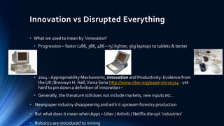 Innovation vs Disrupted Everything
• What we used to mean by ‘innovation’
• Progression – faster (286, 386, 486 – i5) lighter, 5kg laptops to tablets & better
•
• 2014 - Appropriability Mechanisms, Innovation and Productivity: Evidence from
the UK (Bronwyn H. Hall,Vania Sena http://www.nber.org/papers/w20514 - yet
hard to pin down a definition of innovation –
• Generally, the literature still does not include markets, new inputs etc…
• Newspaper industry disappearing and with it upsteam forestry production
• But what does it mean whenApps – Uber / Airbnb / Netflix disrupt ‘industries’
• Robotics are introduced to mining
 