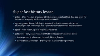 Super fast history lesson
• 1960s – Chris Freeman organizedOECD countries to collect R&D data as a proxy for
innovation as a proxy for development (postWWII)
• 1970s – go read Research Policy – they are all online – many articles about
technology – new technology was a proxy for competitiveness and innovation
• 1980s – rapid rise of Japan in high R&D industries
• Late 1980s / early 1990s realisation that business doesn’t innovate alone.
• Innov systems lit – Freeman, Lundvall, Nelson, Edquist
• Go read Chris DeBresson – the very best at systematising ‘systems’
 