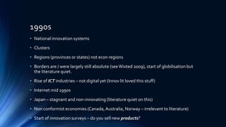 1990s
• National innovation systems
• Clusters
• Regions (provinces or states) not econ regions
• Borders are / were largely still absolute (seeWixted 2009), start of globilisation but
the literature quiet.
• Rise of ICT industries – not digital yet (Innov lit loved this stuff)
• Internet mid 1990s
• Japan – stagnant and non-innovating (literature quiet on this)
• Non conformist economies (Canada,Australia, Norway – irrelevant to literature)
• Start of innovation surveys – do you sell new products?
 