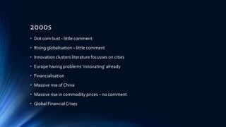 2000s
• Dot com bust - little comment
• Rising globalisation – little comment
• Innovation clusters literature focusses on cities
• Europe having problems ‘innovating’ already
• Financialisation
• Massive rise of China
• Massive rise in commodity prices – no comment
• Global FinancialCrises
 