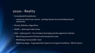 2010s - Reality
• Itunes/Ipods/Smartphones
• wiped out retail music stories – perhaps fastest structural delayering of
economies
• Drones, Robotics, Algorithms
• Netflix – destroyed video stores
• Uber – tipping point – tiny company leveraging society against an industry
• Removing economic frictions and transactions costs
• Mobilising more possible `taxis`
• Reducing wages – huge potential impact on immigrant workforce - OECD nations
 