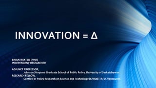 INNOVATION = ∆
BRIAN WIXTED (PHD)
INDEPENDENT RESEARCHER
ADJUNCT PROFESSOR,
Johnson Shoyama Graduate School of Public Policy, University of Saskatchewan
RESEARCH FELLOW,
Centre For Policy Research on Science and Technology (CPROST) SFU, Vancouver.
 
