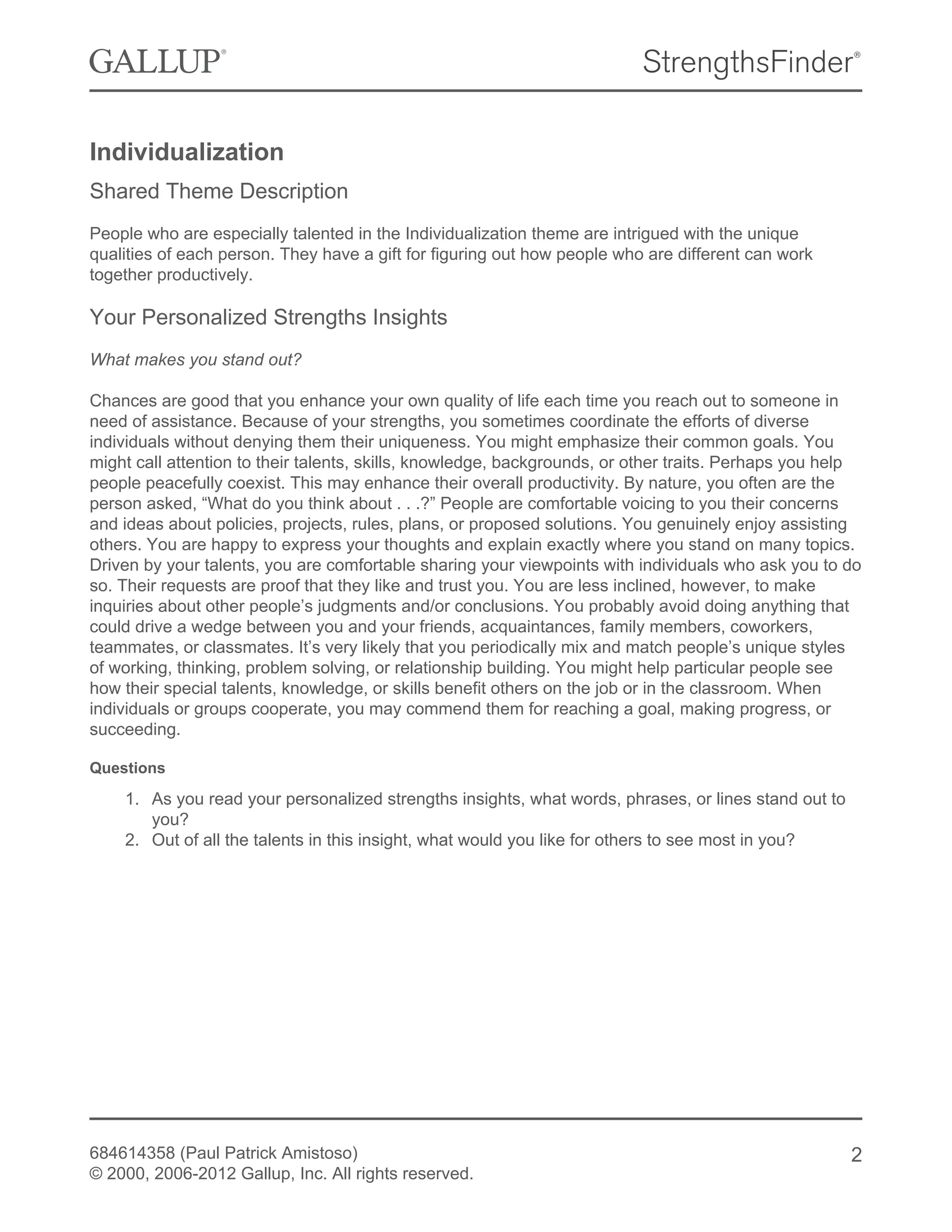 Individualization
Shared Theme Description
People who are especially talented in the Individualization theme are intrigued with the unique
qualities of each person. They have a gift for figuring out how people who are different can work
together productively.
Your Personalized Strengths Insights
What makes you stand out?
Chances are good that you enhance your own quality of life each time you reach out to someone in
need of assistance. Because of your strengths, you sometimes coordinate the efforts of diverse
individuals without denying them their uniqueness. You might emphasize their common goals. You
might call attention to their talents, skills, knowledge, backgrounds, or other traits. Perhaps you help
people peacefully coexist. This may enhance their overall productivity. By nature, you often are the
person asked, “What do you think about . . .?” People are comfortable voicing to you their concerns
and ideas about policies, projects, rules, plans, or proposed solutions. You genuinely enjoy assisting
others. You are happy to express your thoughts and explain exactly where you stand on many topics.
Driven by your talents, you are comfortable sharing your viewpoints with individuals who ask you to do
so. Their requests are proof that they like and trust you. You are less inclined, however, to make
inquiries about other people’s judgments and/or conclusions. You probably avoid doing anything that
could drive a wedge between you and your friends, acquaintances, family members, coworkers,
teammates, or classmates. It’s very likely that you periodically mix and match people’s unique styles
of working, thinking, problem solving, or relationship building. You might help particular people see
how their special talents, knowledge, or skills benefit others on the job or in the classroom. When
individuals or groups cooperate, you may commend them for reaching a goal, making progress, or
succeeding.
Questions
1. As you read your personalized strengths insights, what words, phrases, or lines stand out to
you?
2. Out of all the talents in this insight, what would you like for others to see most in you?
684614358 (Paul Patrick Amistoso)
© 2000, 2006-2012 Gallup, Inc. All rights reserved.
2
 