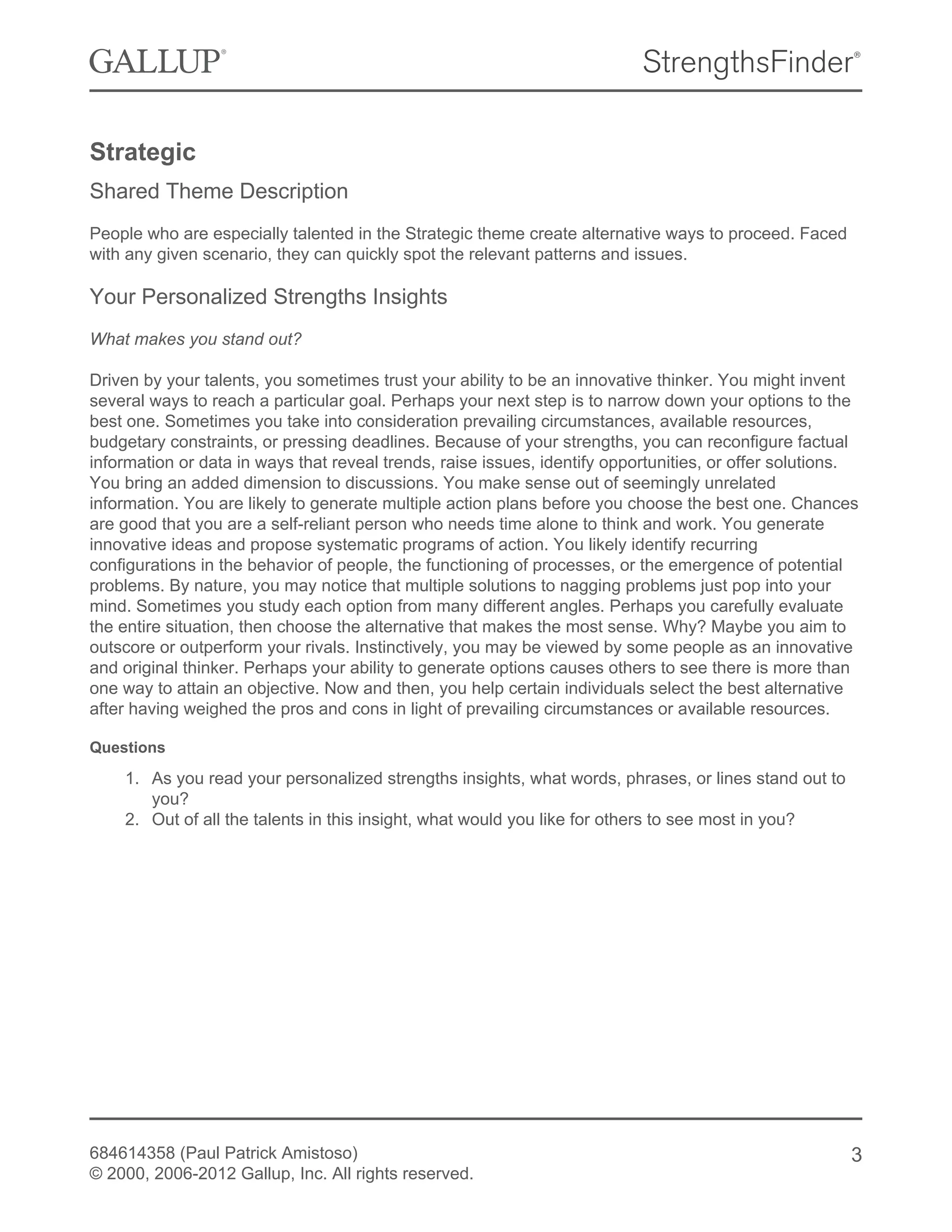 Strategic
Shared Theme Description
People who are especially talented in the Strategic theme create alternative ways to proceed. Faced
with any given scenario, they can quickly spot the relevant patterns and issues.
Your Personalized Strengths Insights
What makes you stand out?
Driven by your talents, you sometimes trust your ability to be an innovative thinker. You might invent
several ways to reach a particular goal. Perhaps your next step is to narrow down your options to the
best one. Sometimes you take into consideration prevailing circumstances, available resources,
budgetary constraints, or pressing deadlines. Because of your strengths, you can reconfigure factual
information or data in ways that reveal trends, raise issues, identify opportunities, or offer solutions.
You bring an added dimension to discussions. You make sense out of seemingly unrelated
information. You are likely to generate multiple action plans before you choose the best one. Chances
are good that you are a self-reliant person who needs time alone to think and work. You generate
innovative ideas and propose systematic programs of action. You likely identify recurring
configurations in the behavior of people, the functioning of processes, or the emergence of potential
problems. By nature, you may notice that multiple solutions to nagging problems just pop into your
mind. Sometimes you study each option from many different angles. Perhaps you carefully evaluate
the entire situation, then choose the alternative that makes the most sense. Why? Maybe you aim to
outscore or outperform your rivals. Instinctively, you may be viewed by some people as an innovative
and original thinker. Perhaps your ability to generate options causes others to see there is more than
one way to attain an objective. Now and then, you help certain individuals select the best alternative
after having weighed the pros and cons in light of prevailing circumstances or available resources.
Questions
1. As you read your personalized strengths insights, what words, phrases, or lines stand out to
you?
2. Out of all the talents in this insight, what would you like for others to see most in you?
684614358 (Paul Patrick Amistoso)
© 2000, 2006-2012 Gallup, Inc. All rights reserved.
3
 